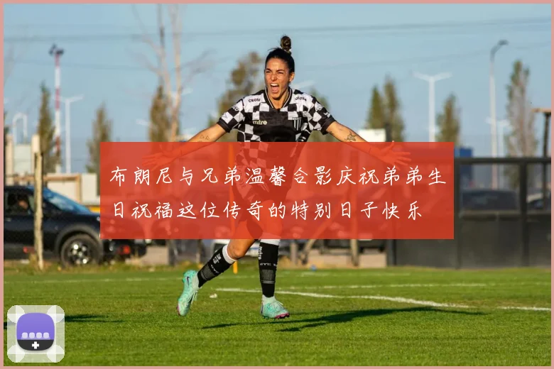 布朗尼与兄弟温馨合影庆祝弟弟生日祝福这位传奇的特别日子快乐