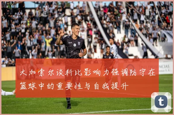 大加索尔谈科比影响力强调防守在篮球中的重要性与自我提升