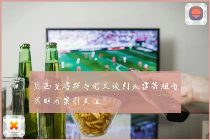 贝西克塔斯与尤文谈判米雷蒂租借买断方案引关注