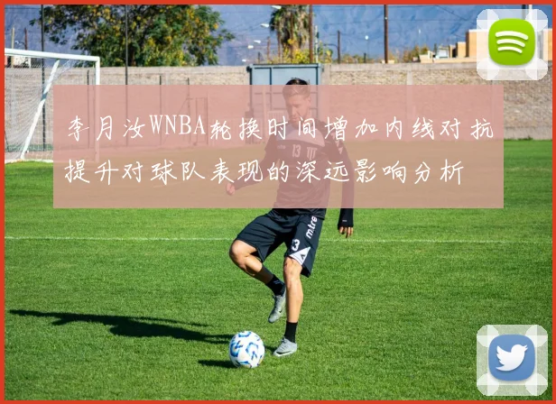 李月汝WNBA轮换时间增加内线对抗提升对球队表现的深远影响分析