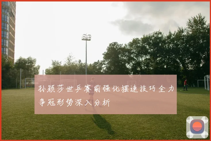 孙颖莎世乒赛前强化摆速技巧全力争冠形势深入分析